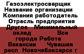 Газоэлектросварщик › Название организации ­ Компания-работодатель › Отрасль предприятия ­ Другое › Минимальный оклад ­ 30 000 - Все города Работа » Вакансии   . Чувашия респ.,Новочебоксарск г.